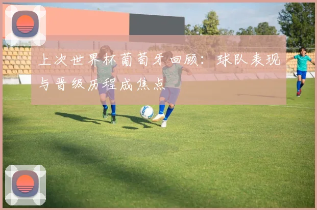 上次世界杯葡萄牙回顾：球队表现与晋级历程成焦点