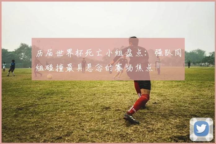 历届世界杯死亡小组盘点:强队同组碰撞最具悬念的赛场焦点