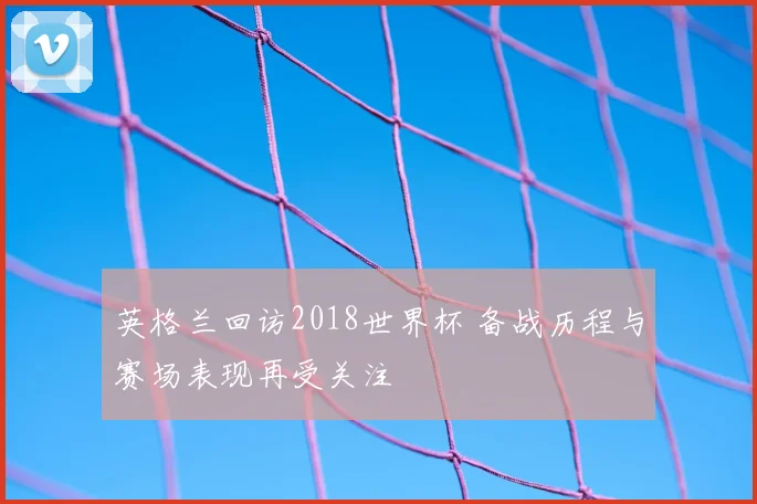 英格兰回访2018世界杯 备战历程与赛场表现再受关注