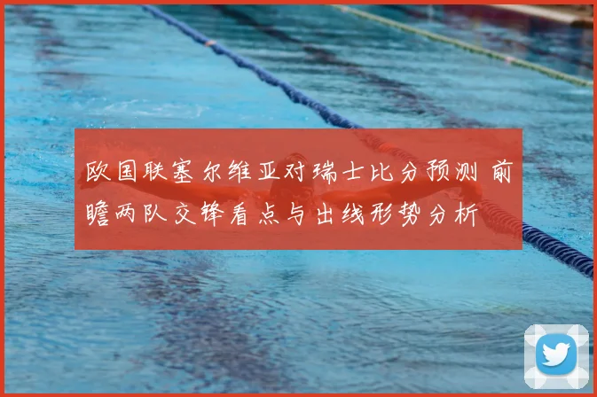 欧国联塞尔维亚对瑞士比分预测 前瞻两队交锋看点与出线形势分析