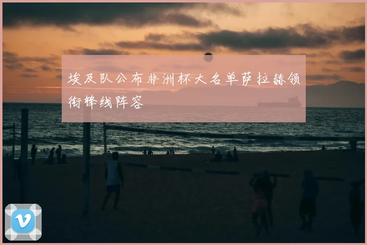 埃及队公布非洲杯大名单萨拉赫领衔锋线阵容