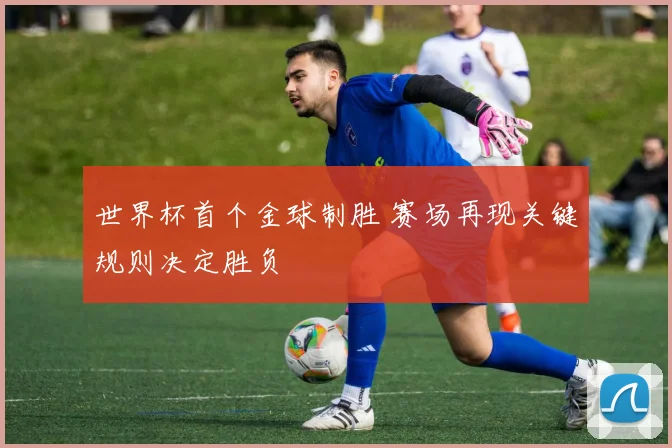 世界杯首个金球制胜 赛场再现关键规则决定胜负