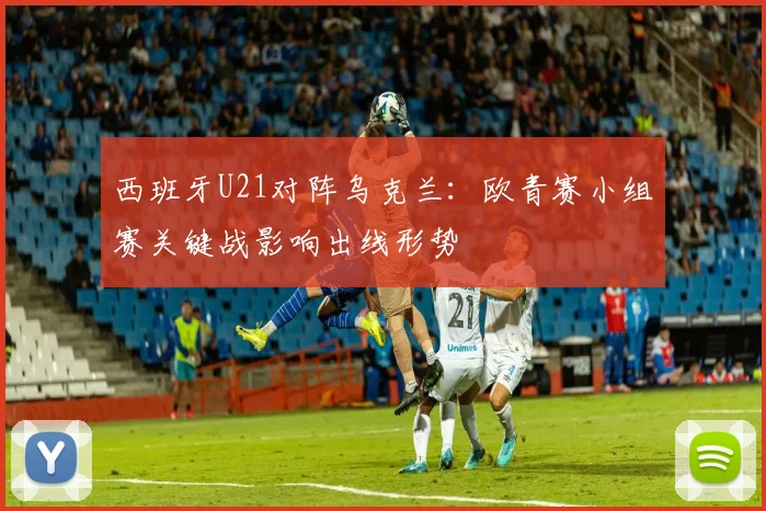 西班牙U21对阵乌克兰：欧青赛小组赛关键战影响出线形势