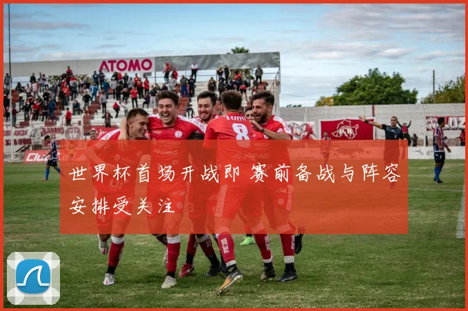 世界杯首场开战即 赛前备战与阵容安排受关注