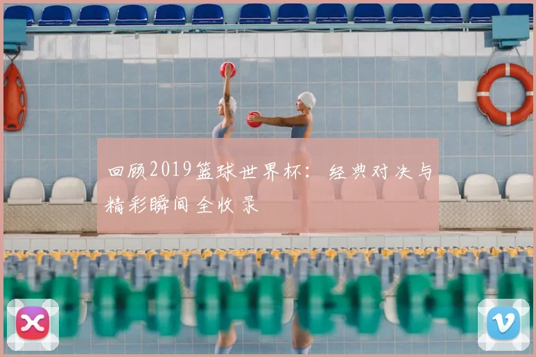 回顾2019篮球世界杯:经典对决与精彩瞬间全收录