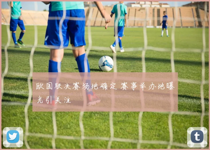 欧国联决赛场地确定 赛事举办地曝光引关注