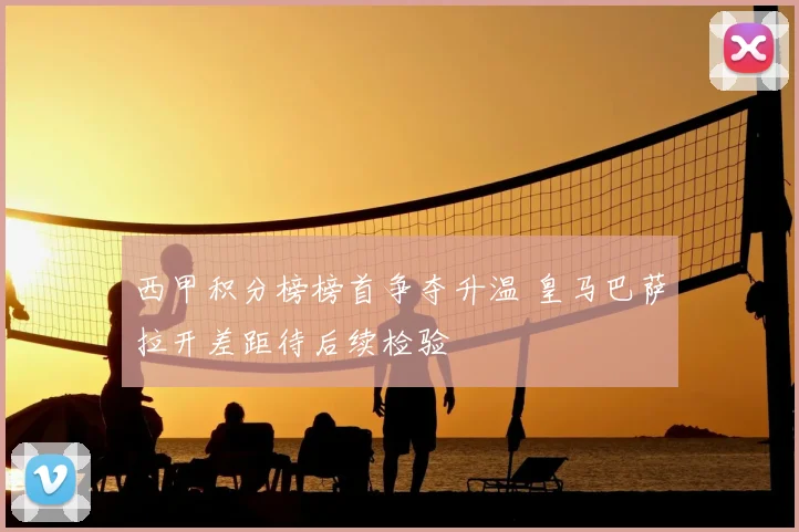 西甲积分榜榜首争夺升温 皇马巴萨拉开差距待后续检验