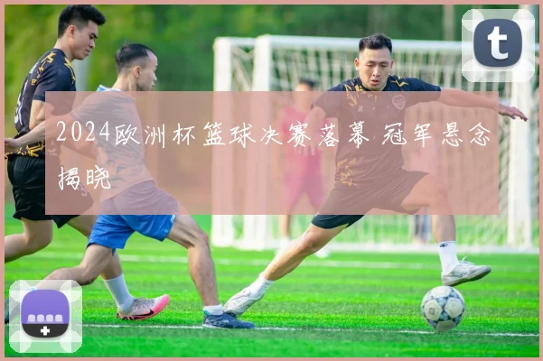 2024欧洲杯篮球决赛落幕 冠军悬念揭晓