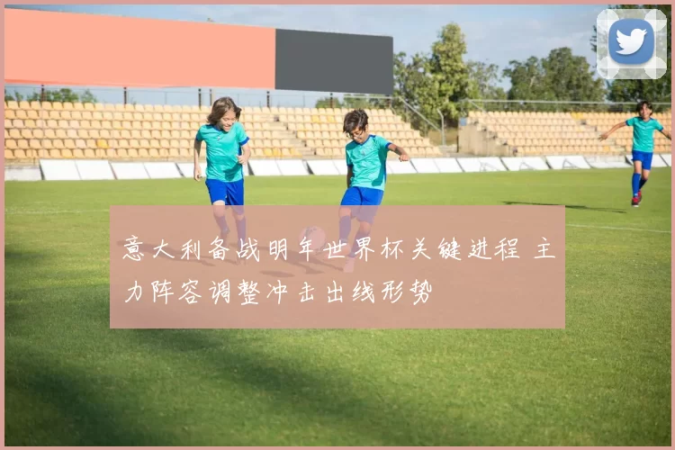 意大利备战明年世界杯关键进程 主力阵容调整冲击出线形势