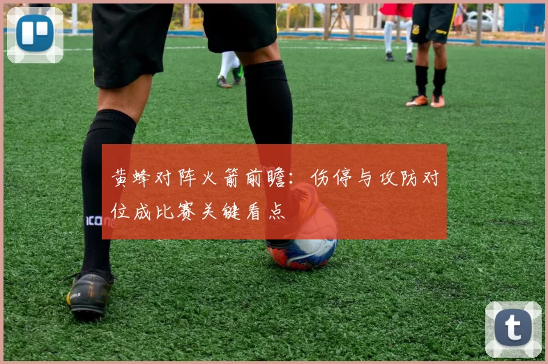 黄蜂对阵火箭前瞻:伤停与攻防对位成比赛关键看点