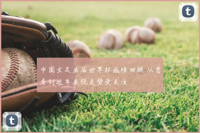 中国女足历届世界杯成绩回顾 从首秀到近年表现走势受关注