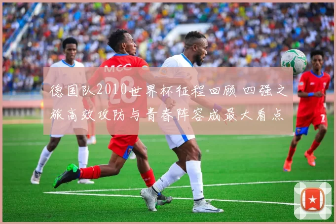 德国队2010世界杯征程回顾 四强之旅高效攻防与青春阵容成最大看点
