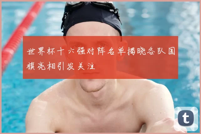 世界杯十六强对阵名单揭晓各队国旗亮相引发关注