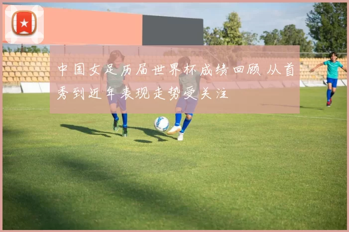 中国女足历届世界杯成绩回顾 从首秀到近年表现走势受关注