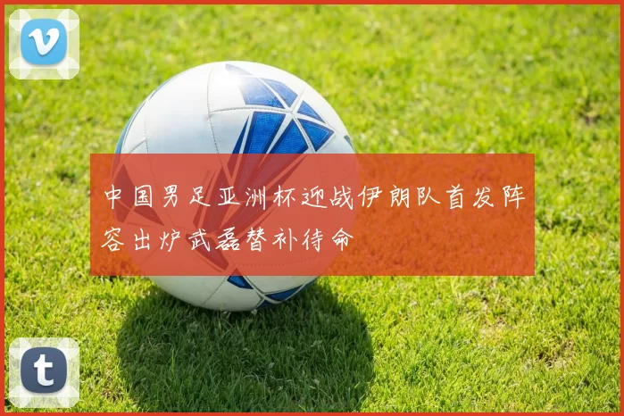 中国男足亚洲杯迎战伊朗队首发阵容出炉武磊替补待命