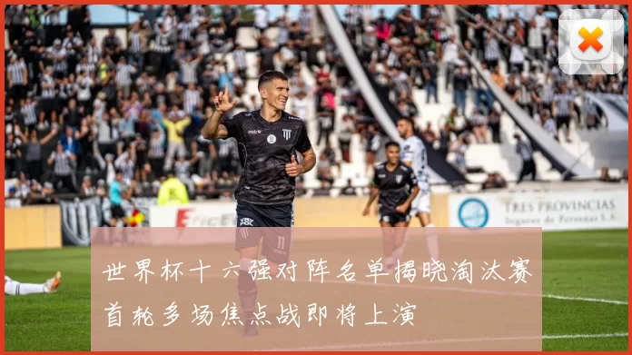 世界杯十六强对阵名单揭晓淘汰赛首轮多场焦点战即将上演