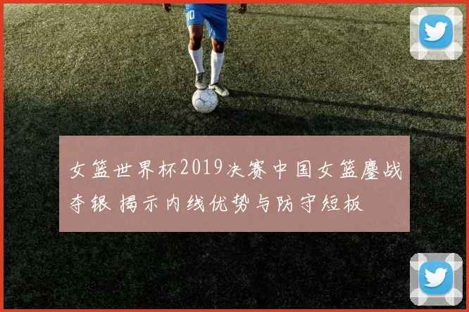 女篮世界杯2019决赛中国女篮鏖战夺银 揭示内线优势与防守短板