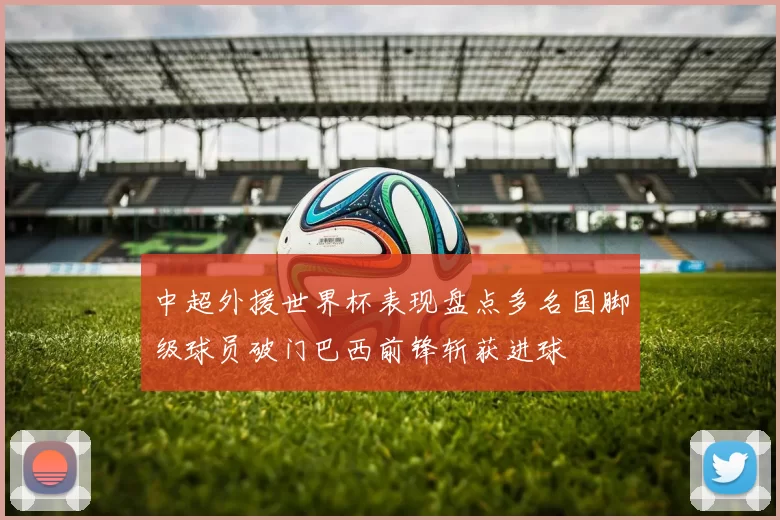 中超外援世界杯表现盘点多名国脚级球员破门巴西前锋斩获进球
