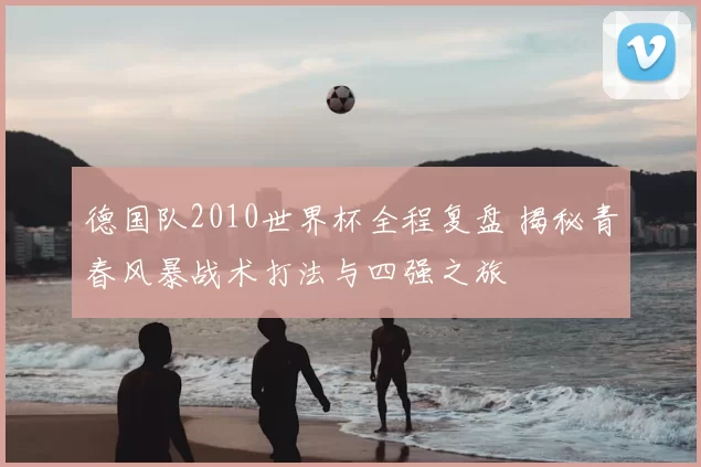 德国队2010世界杯全程复盘 揭秘青春风暴战术打法与四强之旅
