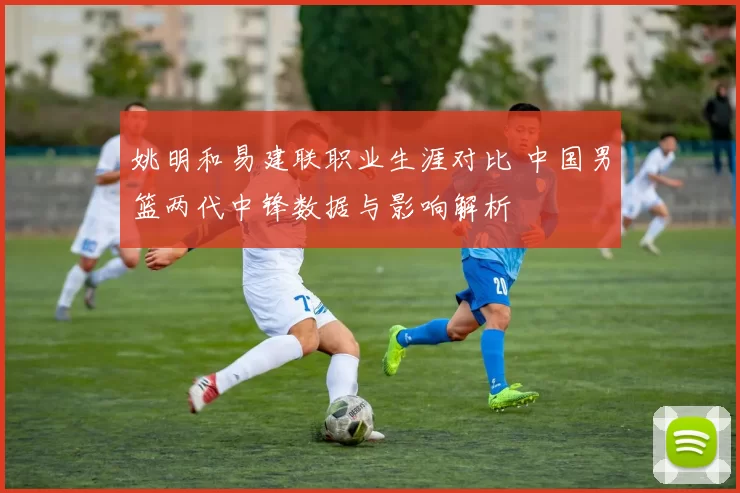 姚明和易建联职业生涯对比 中国男篮两代中锋数据与影响解析