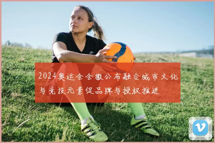 2024奥运会会徽公布融合城市文化与竞技元素促品牌与授权推进