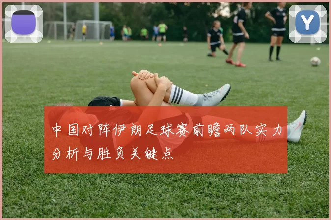 中国对阵伊朗足球赛前瞻两队实力分析与胜负关键点