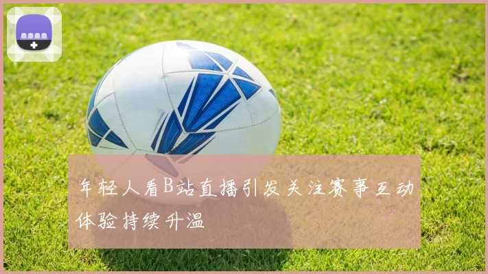 年轻人看B站直播引发关注赛事互动体验持续升温