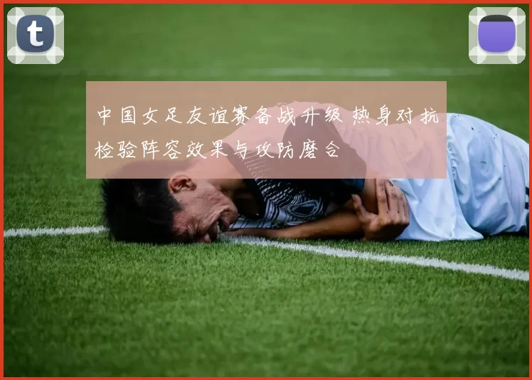 中国女足友谊赛备战升级 热身对抗检验阵容效果与攻防磨合