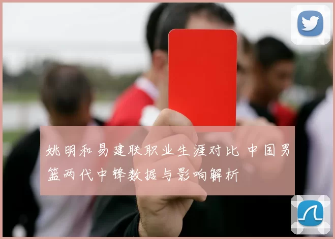 姚明和易建联职业生涯对比 中国男篮两代中锋数据与影响解析