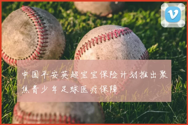 中国平安英超宝宝保险计划推出聚焦青少年足球医疗保障