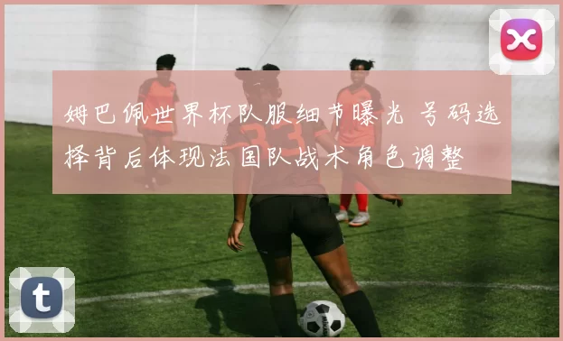 姆巴佩世界杯队服细节曝光 号码选择背后体现法国队战术角色调整