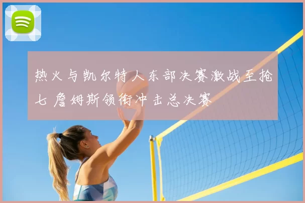 热火与凯尔特人东部决赛激战至抢七 詹姆斯领衔冲击总决赛