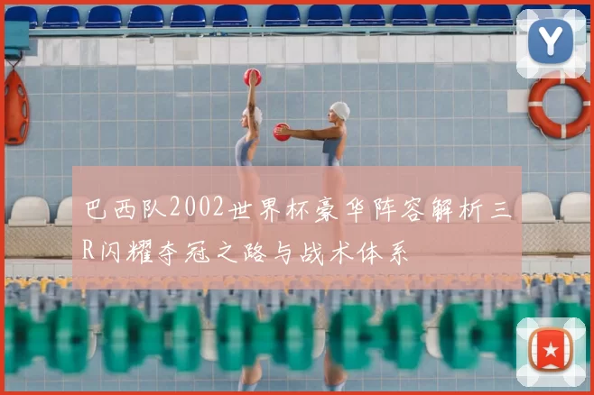 巴西队2002世界杯豪华阵容解析三R闪耀夺冠之路与战术体系