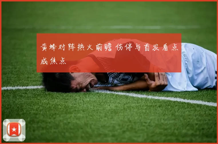 黄蜂对阵热火前瞻 伤停与首发看点成焦点