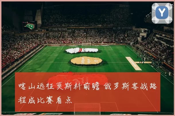 喀山远征莫斯科前瞻 俄罗斯客战路程成比赛看点