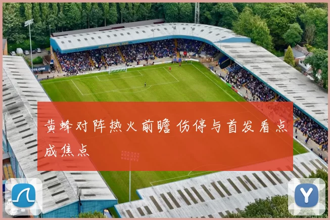 黄蜂对阵热火前瞻 伤停与首发看点成焦点