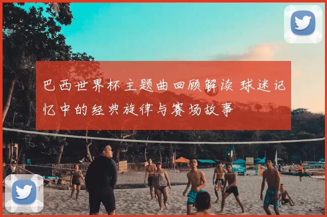 巴西世界杯主题曲回顾解读 球迷记忆中的经典旋律与赛场故事