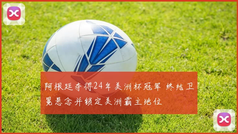 阿根廷夺得24年美洲杯冠军 终结卫冕悬念并锁定美洲霸主地位