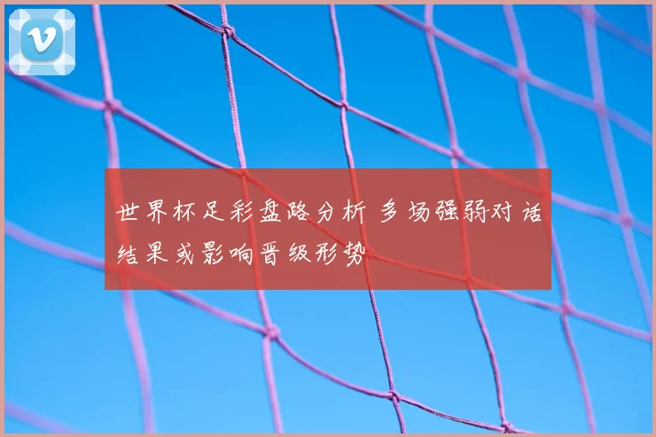 世界杯足彩盘路分析 多场强弱对话结果或影响晋级形势