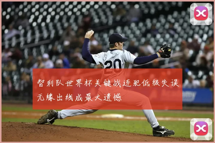 智利队世界杯关键战连犯低级失误无缘出线成最大遗憾