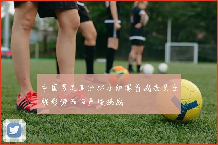 中国男足亚洲杯小组赛首战告负出线形势面临严峻挑战