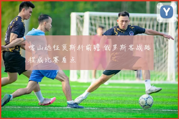 喀山远征莫斯科前瞻 俄罗斯客战路程成比赛看点