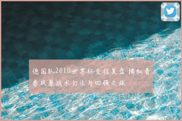 德国队2010世界杯全程复盘 揭秘青春风暴战术打法与四强之旅