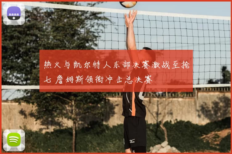 热火与凯尔特人东部决赛激战至抢七 詹姆斯领衔冲击总决赛