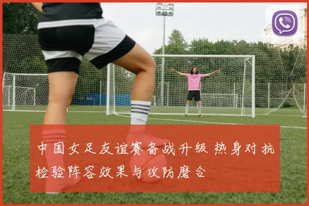 中国女足友谊赛备战升级 热身对抗检验阵容效果与攻防磨合