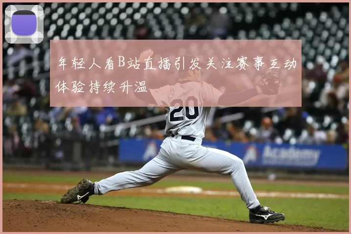 年轻人看B站直播引发关注赛事互动体验持续升温