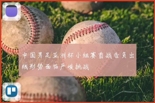 中国男足亚洲杯小组赛首战告负出线形势面临严峻挑战