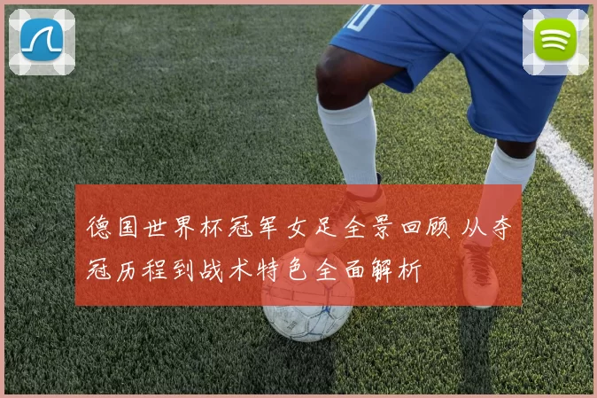 德国世界杯冠军女足全景回顾 从夺冠历程到战术特色全面解析
