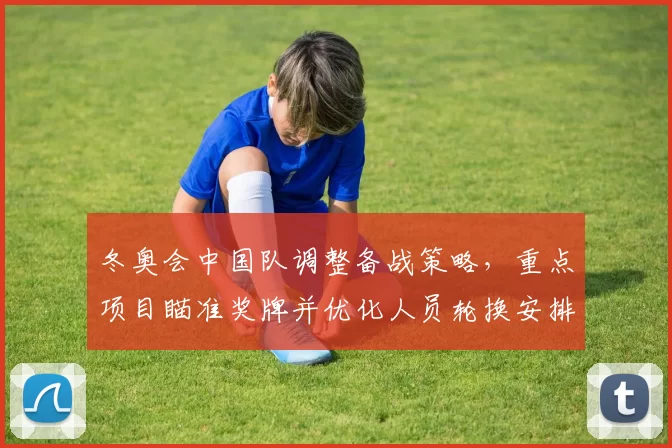 冬奥会中国队调整备战策略，重点项目瞄准奖牌并优化人员轮换安排