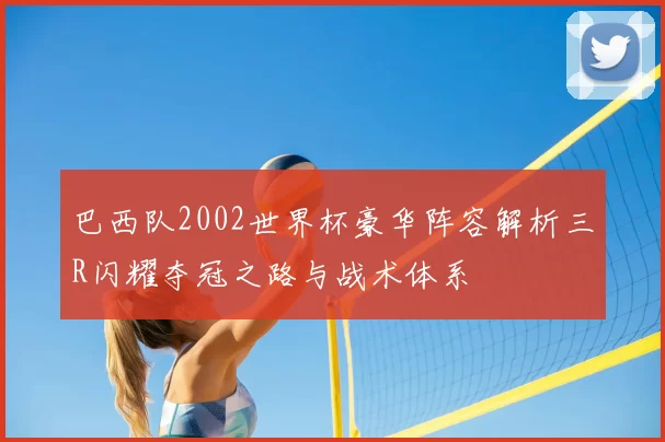 巴西队2002世界杯豪华阵容解析三R闪耀夺冠之路与战术体系